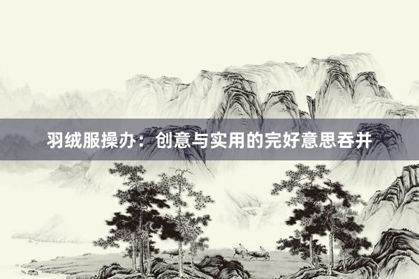 羽绒服操办：创意与实用的完好意思吞并